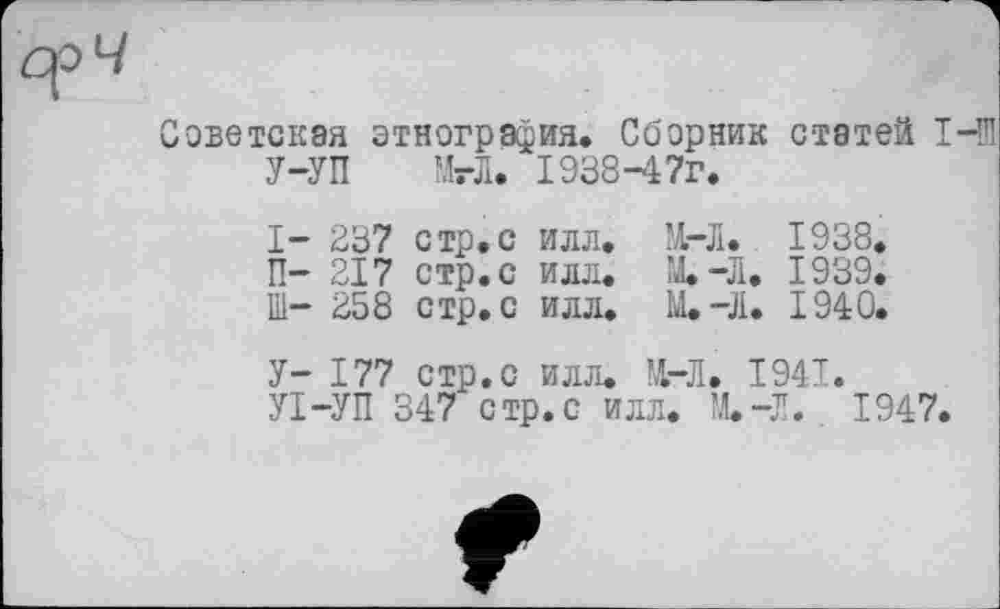 ﻿оветская этнография. Сборник статей 1-Ої У-УП МгЛ. І938-47Г.
I- 237 стр,с илл, М. 1938, П- 217 стр, с илл. М.-Л. 1939.
Ill- 258 стр, с илл, М.-Л. 1940,
V-	177 стр. с илл. М. 1941.
VI-	УП 347 стр.с илл. М.-Л. 1947.